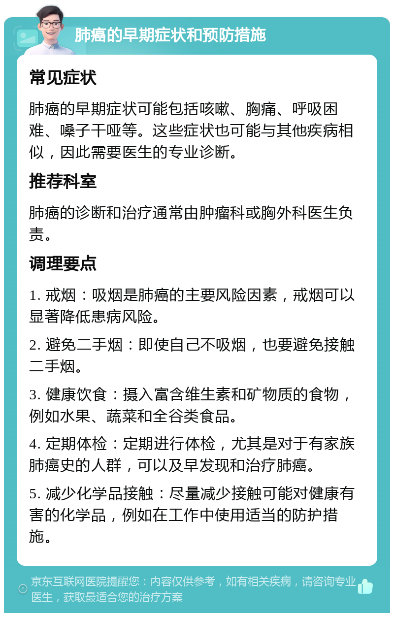 肺癌的早期症状和预防措施 常见症状 肺癌的早期症状可能包括咳嗽、胸痛、呼吸困难、嗓子干哑等。这些症状也可能与其他疾病相似，因此需要医生的专业诊断。 推荐科室 肺癌的诊断和治疗通常由肿瘤科或胸外科医生负责。 调理要点 1. 戒烟：吸烟是肺癌的主要风险因素，戒烟可以显著降低患病风险。 2. 避免二手烟：即使自己不吸烟，也要避免接触二手烟。 3. 健康饮食：摄入富含维生素和矿物质的食物，例如水果、蔬菜和全谷类食品。 4. 定期体检：定期进行体检，尤其是对于有家族肺癌史的人群，可以及早发现和治疗肺癌。 5. 减少化学品接触：尽量减少接触可能对健康有害的化学品，例如在工作中使用适当的防护措施。