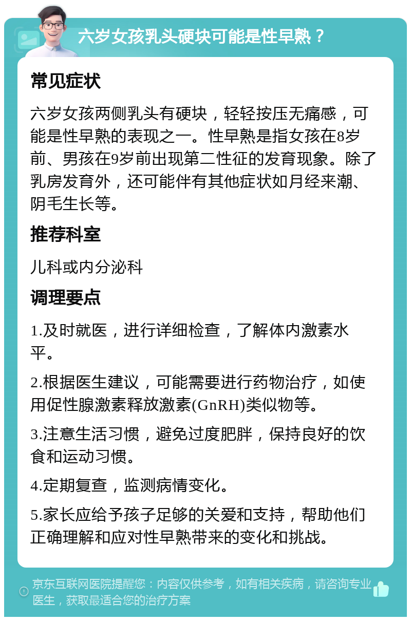 六岁女孩乳头硬块可能是性早熟？ 常见症状 六岁女孩两侧乳头有硬块，轻轻按压无痛感，可能是性早熟的表现之一。性早熟是指女孩在8岁前、男孩在9岁前出现第二性征的发育现象。除了乳房发育外，还可能伴有其他症状如月经来潮、阴毛生长等。 推荐科室 儿科或内分泌科 调理要点 1.及时就医，进行详细检查，了解体内激素水平。 2.根据医生建议，可能需要进行药物治疗，如使用促性腺激素释放激素(GnRH)类似物等。 3.注意生活习惯，避免过度肥胖，保持良好的饮食和运动习惯。 4.定期复查，监测病情变化。 5.家长应给予孩子足够的关爱和支持，帮助他们正确理解和应对性早熟带来的变化和挑战。