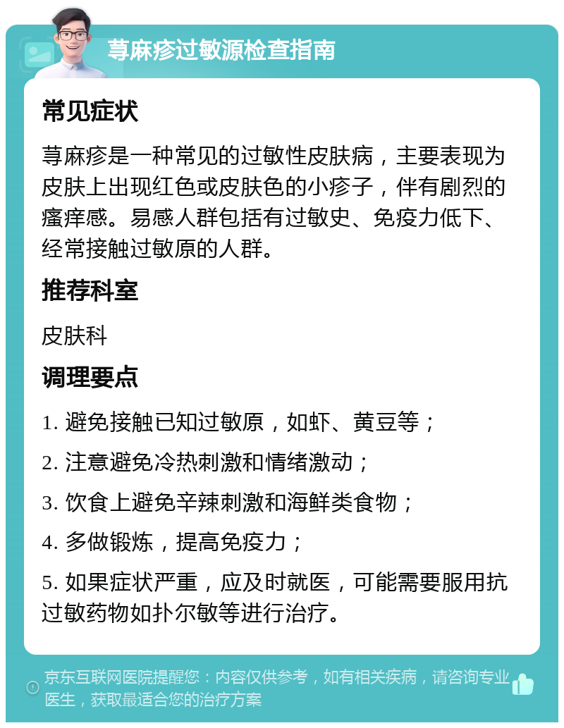 荨麻疹过敏源检查指南 常见症状 荨麻疹是一种常见的过敏性皮肤病，主要表现为皮肤上出现红色或皮肤色的小疹子，伴有剧烈的瘙痒感。易感人群包括有过敏史、免疫力低下、经常接触过敏原的人群。 推荐科室 皮肤科 调理要点 1. 避免接触已知过敏原，如虾、黄豆等； 2. 注意避免冷热刺激和情绪激动； 3. 饮食上避免辛辣刺激和海鲜类食物； 4. 多做锻炼，提高免疫力； 5. 如果症状严重，应及时就医，可能需要服用抗过敏药物如扑尔敏等进行治疗。