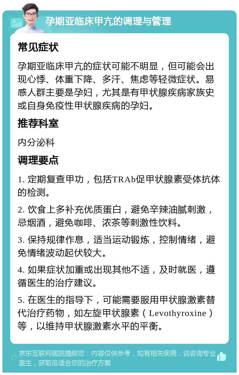 孕期亚临床甲亢的调理与管理 常见症状 孕期亚临床甲亢的症状可能不明显，但可能会出现心悸、体重下降、多汗、焦虑等轻微症状。易感人群主要是孕妇，尤其是有甲状腺疾病家族史或自身免疫性甲状腺疾病的孕妇。 推荐科室 内分泌科 调理要点 1. 定期复查甲功，包括TRAb促甲状腺素受体抗体的检测。 2. 饮食上多补充优质蛋白，避免辛辣油腻刺激，忌烟酒，避免咖啡、浓茶等刺激性饮料。 3. 保持规律作息，适当运动锻炼，控制情绪，避免情绪波动起伏较大。 4. 如果症状加重或出现其他不适，及时就医，遵循医生的治疗建议。 5. 在医生的指导下，可能需要服用甲状腺激素替代治疗药物，如左旋甲状腺素（Levothyroxine）等，以维持甲状腺激素水平的平衡。