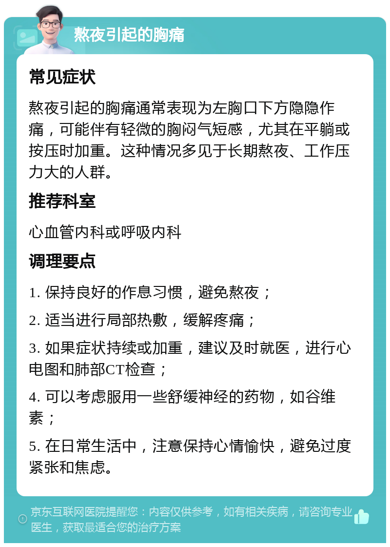 熬夜引起的胸痛 常见症状 熬夜引起的胸痛通常表现为左胸口下方隐隐作痛，可能伴有轻微的胸闷气短感，尤其在平躺或按压时加重。这种情况多见于长期熬夜、工作压力大的人群。 推荐科室 心血管内科或呼吸内科 调理要点 1. 保持良好的作息习惯，避免熬夜； 2. 适当进行局部热敷，缓解疼痛； 3. 如果症状持续或加重，建议及时就医，进行心电图和肺部CT检查； 4. 可以考虑服用一些舒缓神经的药物，如谷维素； 5. 在日常生活中，注意保持心情愉快，避免过度紧张和焦虑。