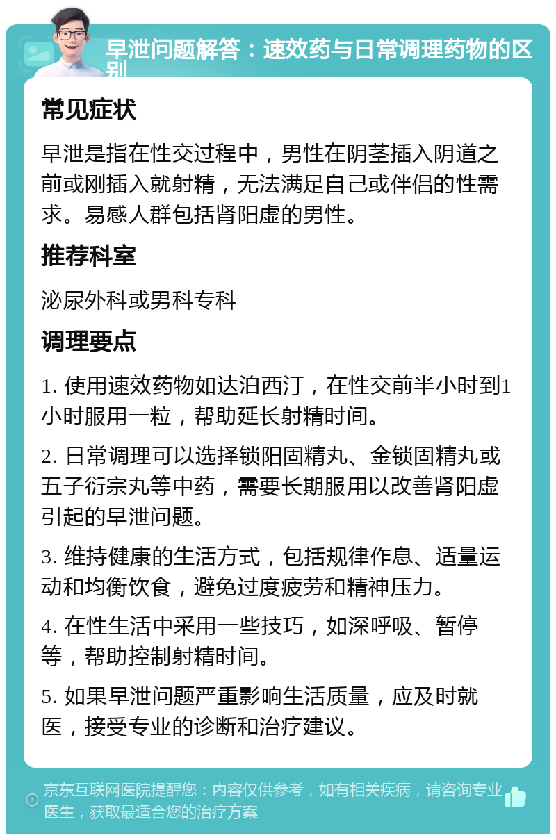 早泄问题解答：速效药与日常调理药物的区别 常见症状 早泄是指在性交过程中，男性在阴茎插入阴道之前或刚插入就射精，无法满足自己或伴侣的性需求。易感人群包括肾阳虚的男性。 推荐科室 泌尿外科或男科专科 调理要点 1. 使用速效药物如达泊西汀，在性交前半小时到1小时服用一粒，帮助延长射精时间。 2. 日常调理可以选择锁阳固精丸、金锁固精丸或五子衍宗丸等中药，需要长期服用以改善肾阳虚引起的早泄问题。 3. 维持健康的生活方式，包括规律作息、适量运动和均衡饮食，避免过度疲劳和精神压力。 4. 在性生活中采用一些技巧，如深呼吸、暂停等，帮助控制射精时间。 5. 如果早泄问题严重影响生活质量，应及时就医，接受专业的诊断和治疗建议。