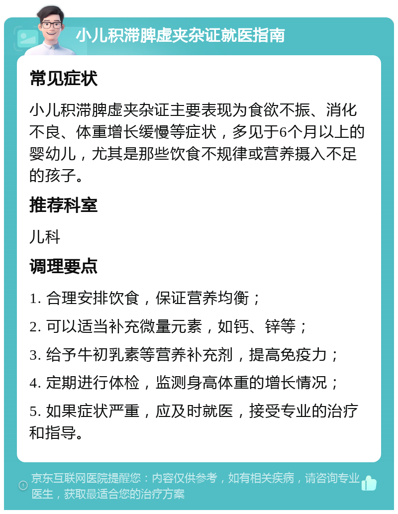 小儿积滞脾虚夹杂证就医指南 常见症状 小儿积滞脾虚夹杂证主要表现为食欲不振、消化不良、体重增长缓慢等症状，多见于6个月以上的婴幼儿，尤其是那些饮食不规律或营养摄入不足的孩子。 推荐科室 儿科 调理要点 1. 合理安排饮食，保证营养均衡； 2. 可以适当补充微量元素，如钙、锌等； 3. 给予牛初乳素等营养补充剂，提高免疫力； 4. 定期进行体检，监测身高体重的增长情况； 5. 如果症状严重，应及时就医，接受专业的治疗和指导。