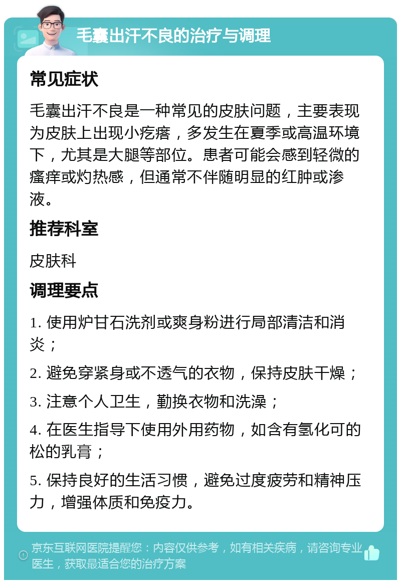 毛囊出汗不良的治疗与调理 常见症状 毛囊出汗不良是一种常见的皮肤问题，主要表现为皮肤上出现小疙瘩，多发生在夏季或高温环境下，尤其是大腿等部位。患者可能会感到轻微的瘙痒或灼热感，但通常不伴随明显的红肿或渗液。 推荐科室 皮肤科 调理要点 1. 使用炉甘石洗剂或爽身粉进行局部清洁和消炎； 2. 避免穿紧身或不透气的衣物，保持皮肤干燥； 3. 注意个人卫生，勤换衣物和洗澡； 4. 在医生指导下使用外用药物，如含有氢化可的松的乳膏； 5. 保持良好的生活习惯，避免过度疲劳和精神压力，增强体质和免疫力。