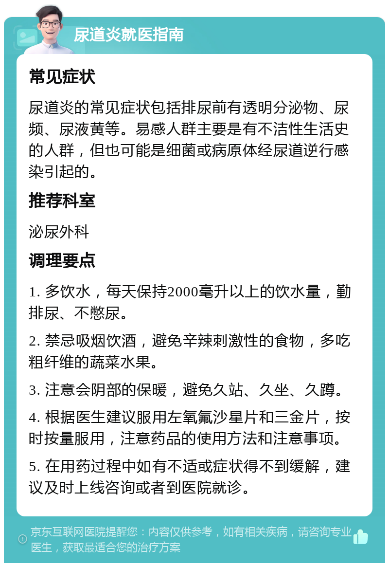 尿道炎就医指南 常见症状 尿道炎的常见症状包括排尿前有透明分泌物、尿频、尿液黄等。易感人群主要是有不洁性生活史的人群，但也可能是细菌或病原体经尿道逆行感染引起的。 推荐科室 泌尿外科 调理要点 1. 多饮水，每天保持2000毫升以上的饮水量，勤排尿、不憋尿。 2. 禁忌吸烟饮酒，避免辛辣刺激性的食物，多吃粗纤维的蔬菜水果。 3. 注意会阴部的保暖，避免久站、久坐、久蹲。 4. 根据医生建议服用左氧氟沙星片和三金片，按时按量服用，注意药品的使用方法和注意事项。 5. 在用药过程中如有不适或症状得不到缓解，建议及时上线咨询或者到医院就诊。