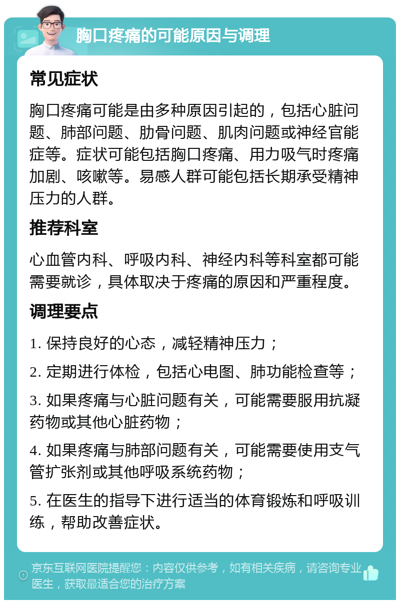 胸口疼痛的可能原因与调理 常见症状 胸口疼痛可能是由多种原因引起的，包括心脏问题、肺部问题、肋骨问题、肌肉问题或神经官能症等。症状可能包括胸口疼痛、用力吸气时疼痛加剧、咳嗽等。易感人群可能包括长期承受精神压力的人群。 推荐科室 心血管内科、呼吸内科、神经内科等科室都可能需要就诊，具体取决于疼痛的原因和严重程度。 调理要点 1. 保持良好的心态，减轻精神压力； 2. 定期进行体检，包括心电图、肺功能检查等； 3. 如果疼痛与心脏问题有关，可能需要服用抗凝药物或其他心脏药物； 4. 如果疼痛与肺部问题有关，可能需要使用支气管扩张剂或其他呼吸系统药物； 5. 在医生的指导下进行适当的体育锻炼和呼吸训练，帮助改善症状。