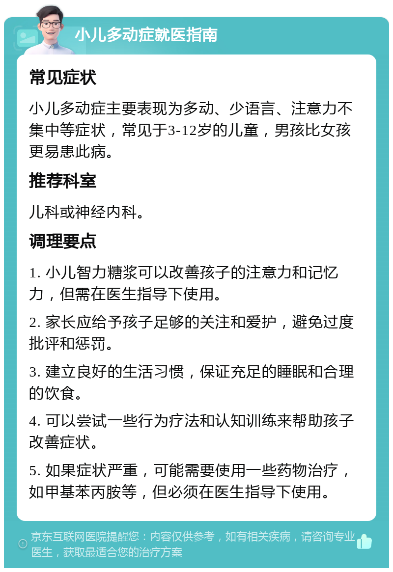 小儿多动症就医指南 常见症状 小儿多动症主要表现为多动、少语言、注意力不集中等症状，常见于3-12岁的儿童，男孩比女孩更易患此病。 推荐科室 儿科或神经内科。 调理要点 1. 小儿智力糖浆可以改善孩子的注意力和记忆力，但需在医生指导下使用。 2. 家长应给予孩子足够的关注和爱护，避免过度批评和惩罚。 3. 建立良好的生活习惯，保证充足的睡眠和合理的饮食。 4. 可以尝试一些行为疗法和认知训练来帮助孩子改善症状。 5. 如果症状严重，可能需要使用一些药物治疗，如甲基苯丙胺等，但必须在医生指导下使用。