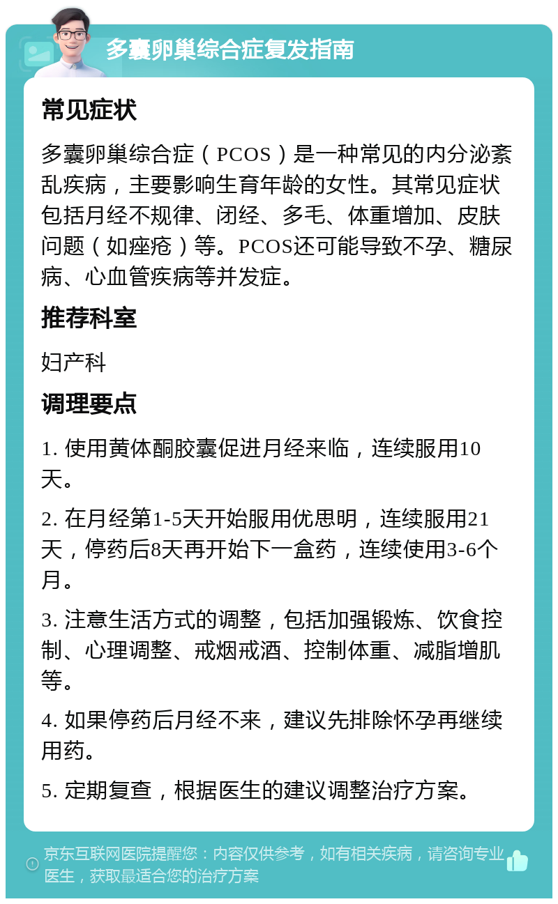 多囊卵巢综合症复发指南 常见症状 多囊卵巢综合症（PCOS）是一种常见的内分泌紊乱疾病，主要影响生育年龄的女性。其常见症状包括月经不规律、闭经、多毛、体重增加、皮肤问题（如痤疮）等。PCOS还可能导致不孕、糖尿病、心血管疾病等并发症。 推荐科室 妇产科 调理要点 1. 使用黄体酮胶囊促进月经来临，连续服用10天。 2. 在月经第1-5天开始服用优思明，连续服用21天，停药后8天再开始下一盒药，连续使用3-6个月。 3. 注意生活方式的调整，包括加强锻炼、饮食控制、心理调整、戒烟戒酒、控制体重、减脂增肌等。 4. 如果停药后月经不来，建议先排除怀孕再继续用药。 5. 定期复查，根据医生的建议调整治疗方案。