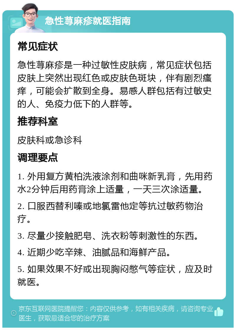 急性荨麻疹就医指南 常见症状 急性荨麻疹是一种过敏性皮肤病，常见症状包括皮肤上突然出现红色或皮肤色斑块，伴有剧烈瘙痒，可能会扩散到全身。易感人群包括有过敏史的人、免疫力低下的人群等。 推荐科室 皮肤科或急诊科 调理要点 1. 外用复方黄柏洗液涂剂和曲咪新乳膏，先用药水2分钟后用药膏涂上适量，一天三次涂适量。 2. 口服西替利嗪或地氯雷他定等抗过敏药物治疗。 3. 尽量少接触肥皂、洗衣粉等刺激性的东西。 4. 近期少吃辛辣、油腻品和海鲜产品。 5. 如果效果不好或出现胸闷憋气等症状，应及时就医。