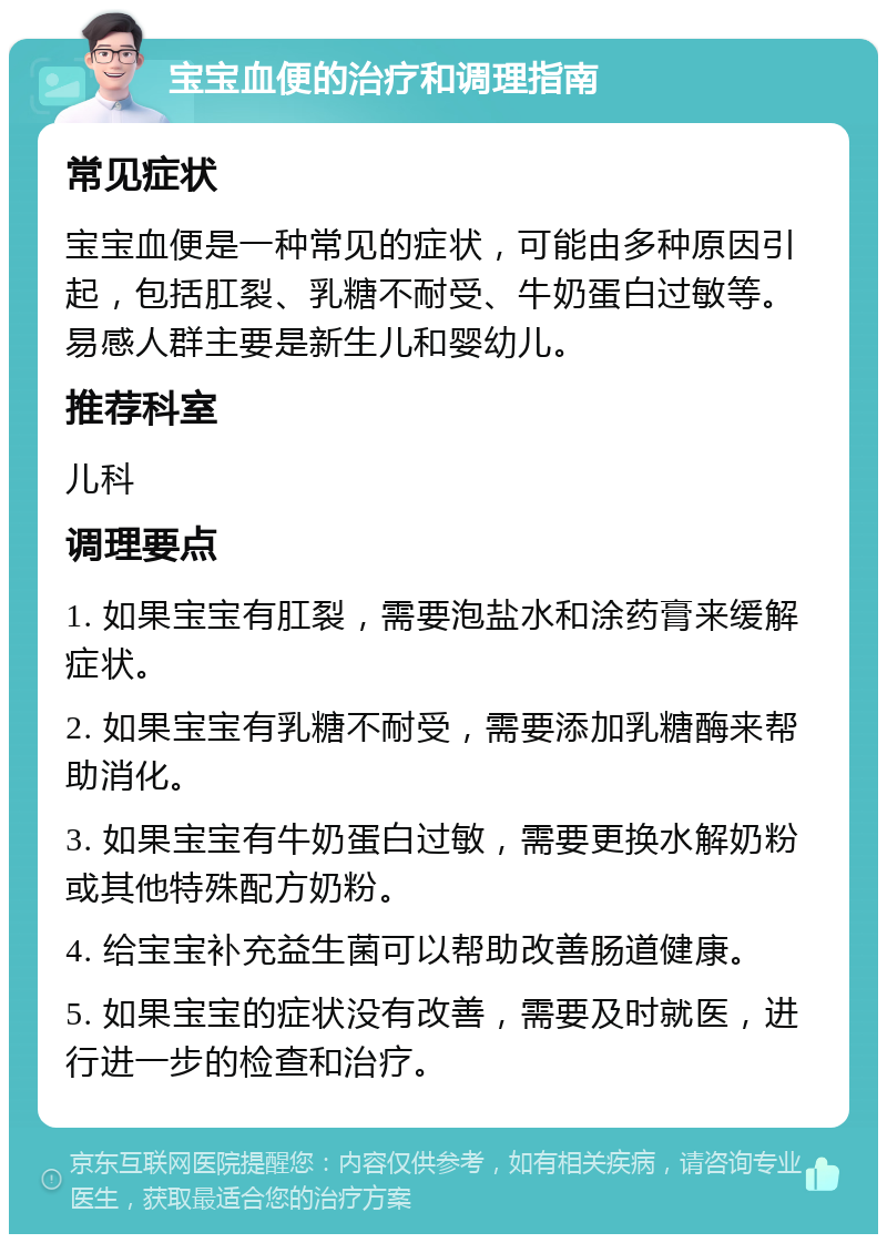 宝宝血便的治疗和调理指南 常见症状 宝宝血便是一种常见的症状，可能由多种原因引起，包括肛裂、乳糖不耐受、牛奶蛋白过敏等。易感人群主要是新生儿和婴幼儿。 推荐科室 儿科 调理要点 1. 如果宝宝有肛裂，需要泡盐水和涂药膏来缓解症状。 2. 如果宝宝有乳糖不耐受，需要添加乳糖酶来帮助消化。 3. 如果宝宝有牛奶蛋白过敏，需要更换水解奶粉或其他特殊配方奶粉。 4. 给宝宝补充益生菌可以帮助改善肠道健康。 5. 如果宝宝的症状没有改善，需要及时就医，进行进一步的检查和治疗。