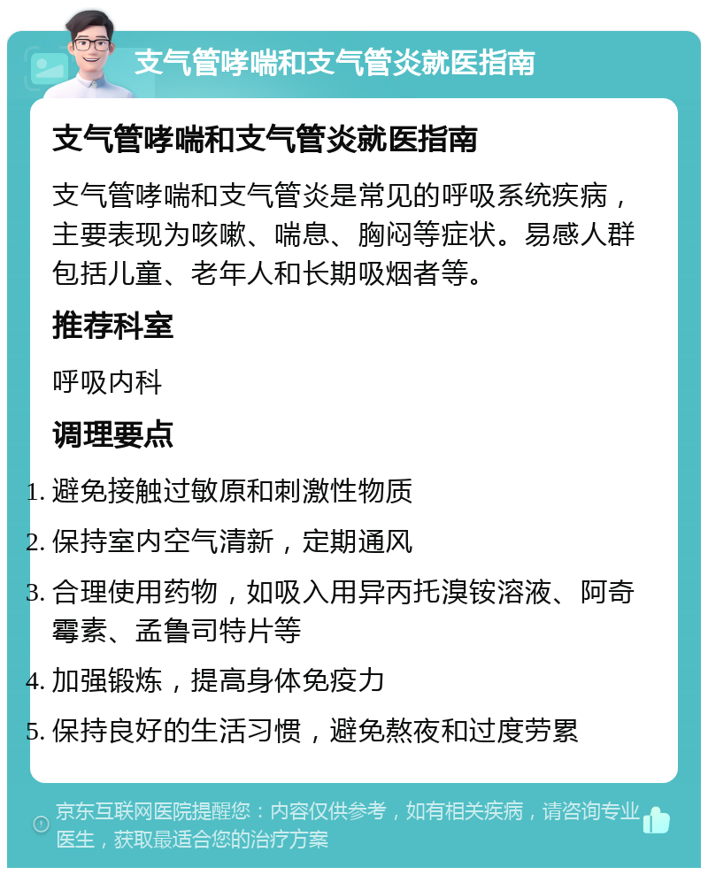 支气管哮喘和支气管炎就医指南 支气管哮喘和支气管炎就医指南 支气管哮喘和支气管炎是常见的呼吸系统疾病，主要表现为咳嗽、喘息、胸闷等症状。易感人群包括儿童、老年人和长期吸烟者等。 推荐科室 呼吸内科 调理要点 避免接触过敏原和刺激性物质 保持室内空气清新，定期通风 合理使用药物，如吸入用异丙托溴铵溶液、阿奇霉素、孟鲁司特片等 加强锻炼，提高身体免疫力 保持良好的生活习惯，避免熬夜和过度劳累