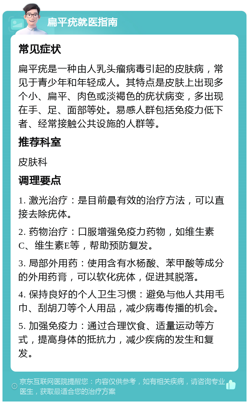 扁平疣就医指南 常见症状 扁平疣是一种由人乳头瘤病毒引起的皮肤病，常见于青少年和年轻成人。其特点是皮肤上出现多个小、扁平、肉色或淡褐色的疣状病变，多出现在手、足、面部等处。易感人群包括免疫力低下者、经常接触公共设施的人群等。 推荐科室 皮肤科 调理要点 1. 激光治疗：是目前最有效的治疗方法，可以直接去除疣体。 2. 药物治疗：口服增强免疫力药物，如维生素C、维生素E等，帮助预防复发。 3. 局部外用药：使用含有水杨酸、苯甲酸等成分的外用药膏，可以软化疣体，促进其脱落。 4. 保持良好的个人卫生习惯：避免与他人共用毛巾、刮胡刀等个人用品，减少病毒传播的机会。 5. 加强免疫力：通过合理饮食、适量运动等方式，提高身体的抵抗力，减少疾病的发生和复发。