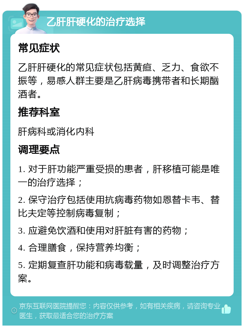 乙肝肝硬化的治疗选择 常见症状 乙肝肝硬化的常见症状包括黄疸、乏力、食欲不振等，易感人群主要是乙肝病毒携带者和长期酗酒者。 推荐科室 肝病科或消化内科 调理要点 1. 对于肝功能严重受损的患者，肝移植可能是唯一的治疗选择； 2. 保守治疗包括使用抗病毒药物如恩替卡韦、替比夫定等控制病毒复制； 3. 应避免饮酒和使用对肝脏有害的药物； 4. 合理膳食，保持营养均衡； 5. 定期复查肝功能和病毒载量，及时调整治疗方案。