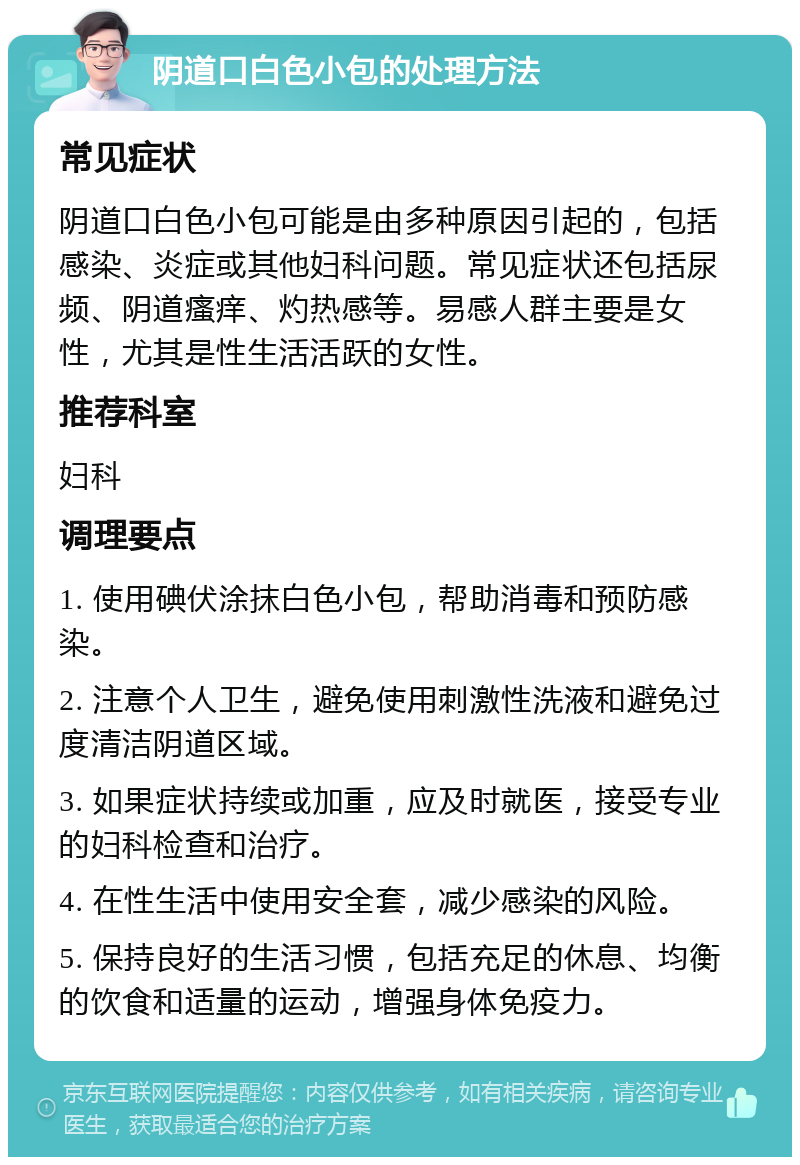 阴道口白色小包的处理方法 常见症状 阴道口白色小包可能是由多种原因引起的，包括感染、炎症或其他妇科问题。常见症状还包括尿频、阴道瘙痒、灼热感等。易感人群主要是女性，尤其是性生活活跃的女性。 推荐科室 妇科 调理要点 1. 使用碘伏涂抹白色小包，帮助消毒和预防感染。 2. 注意个人卫生，避免使用刺激性洗液和避免过度清洁阴道区域。 3. 如果症状持续或加重，应及时就医，接受专业的妇科检查和治疗。 4. 在性生活中使用安全套，减少感染的风险。 5. 保持良好的生活习惯，包括充足的休息、均衡的饮食和适量的运动，增强身体免疫力。