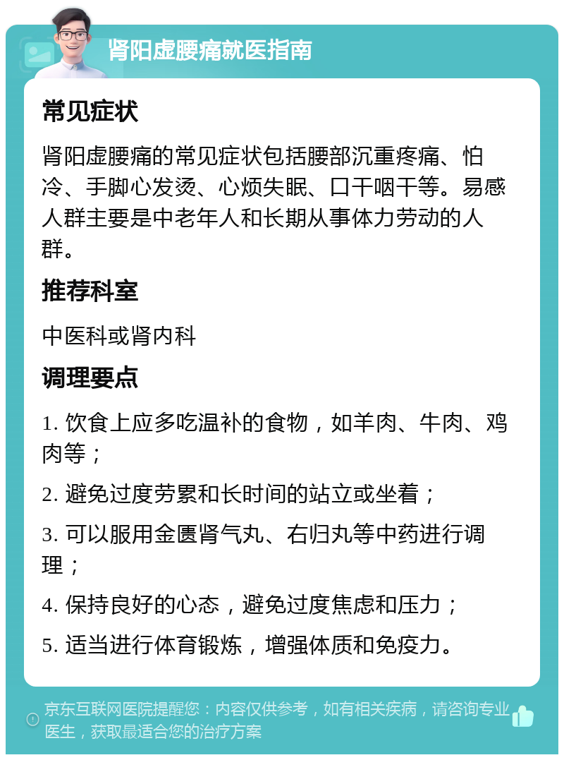 肾阳虚腰痛就医指南 常见症状 肾阳虚腰痛的常见症状包括腰部沉重疼痛、怕冷、手脚心发烫、心烦失眠、口干咽干等。易感人群主要是中老年人和长期从事体力劳动的人群。 推荐科室 中医科或肾内科 调理要点 1. 饮食上应多吃温补的食物，如羊肉、牛肉、鸡肉等； 2. 避免过度劳累和长时间的站立或坐着； 3. 可以服用金匮肾气丸、右归丸等中药进行调理； 4. 保持良好的心态，避免过度焦虑和压力； 5. 适当进行体育锻炼，增强体质和免疫力。