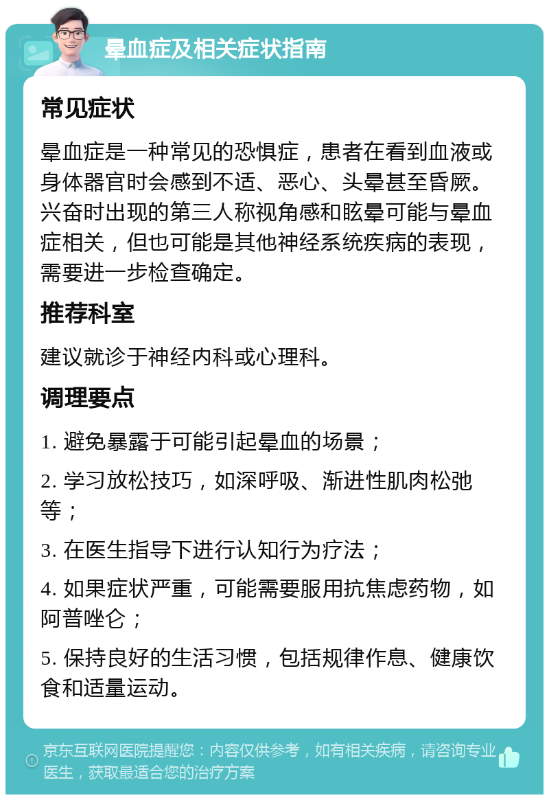 晕血症及相关症状指南 常见症状 晕血症是一种常见的恐惧症，患者在看到血液或身体器官时会感到不适、恶心、头晕甚至昏厥。兴奋时出现的第三人称视角感和眩晕可能与晕血症相关，但也可能是其他神经系统疾病的表现，需要进一步检查确定。 推荐科室 建议就诊于神经内科或心理科。 调理要点 1. 避免暴露于可能引起晕血的场景； 2. 学习放松技巧，如深呼吸、渐进性肌肉松弛等； 3. 在医生指导下进行认知行为疗法； 4. 如果症状严重，可能需要服用抗焦虑药物，如阿普唑仑； 5. 保持良好的生活习惯，包括规律作息、健康饮食和适量运动。