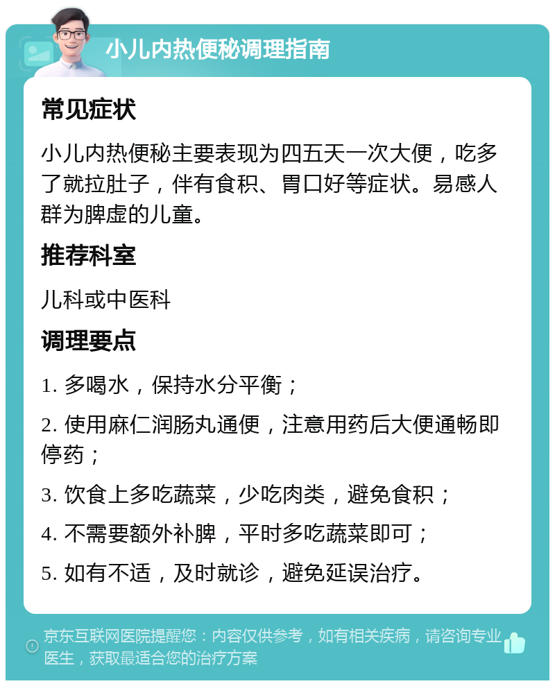 小儿内热便秘调理指南 常见症状 小儿内热便秘主要表现为四五天一次大便，吃多了就拉肚子，伴有食积、胃口好等症状。易感人群为脾虚的儿童。 推荐科室 儿科或中医科 调理要点 1. 多喝水，保持水分平衡； 2. 使用麻仁润肠丸通便，注意用药后大便通畅即停药； 3. 饮食上多吃蔬菜，少吃肉类，避免食积； 4. 不需要额外补脾，平时多吃蔬菜即可； 5. 如有不适，及时就诊，避免延误治疗。