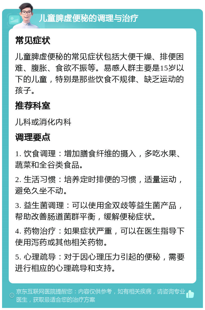 儿童脾虚便秘的调理与治疗 常见症状 儿童脾虚便秘的常见症状包括大便干燥、排便困难、腹胀、食欲不振等。易感人群主要是15岁以下的儿童，特别是那些饮食不规律、缺乏运动的孩子。 推荐科室 儿科或消化内科 调理要点 1. 饮食调理：增加膳食纤维的摄入，多吃水果、蔬菜和全谷类食品。 2. 生活习惯：培养定时排便的习惯，适量运动，避免久坐不动。 3. 益生菌调理：可以使用金双歧等益生菌产品，帮助改善肠道菌群平衡，缓解便秘症状。 4. 药物治疗：如果症状严重，可以在医生指导下使用泻药或其他相关药物。 5. 心理疏导：对于因心理压力引起的便秘，需要进行相应的心理疏导和支持。