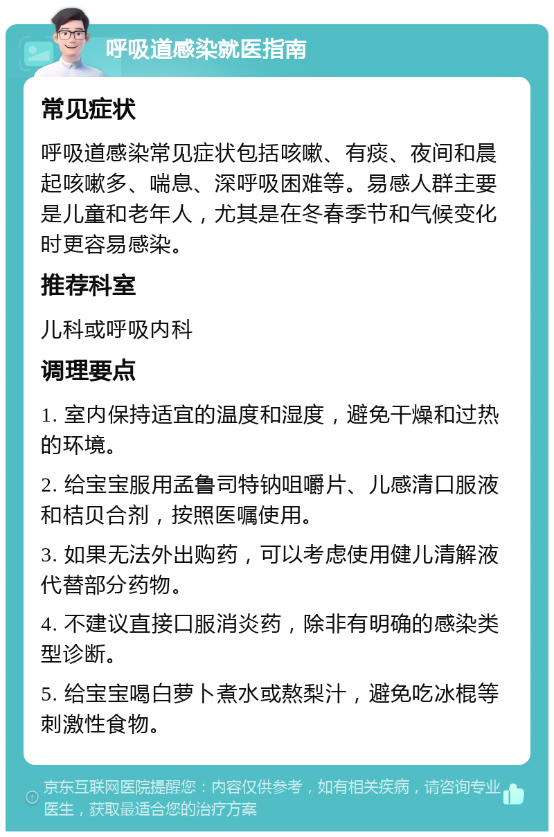 呼吸道感染就医指南 常见症状 呼吸道感染常见症状包括咳嗽、有痰、夜间和晨起咳嗽多、喘息、深呼吸困难等。易感人群主要是儿童和老年人，尤其是在冬春季节和气候变化时更容易感染。 推荐科室 儿科或呼吸内科 调理要点 1. 室内保持适宜的温度和湿度，避免干燥和过热的环境。 2. 给宝宝服用孟鲁司特钠咀嚼片、儿感清口服液和桔贝合剂，按照医嘱使用。 3. 如果无法外出购药，可以考虑使用健儿清解液代替部分药物。 4. 不建议直接口服消炎药，除非有明确的感染类型诊断。 5. 给宝宝喝白萝卜煮水或熬梨汁，避免吃冰棍等刺激性食物。