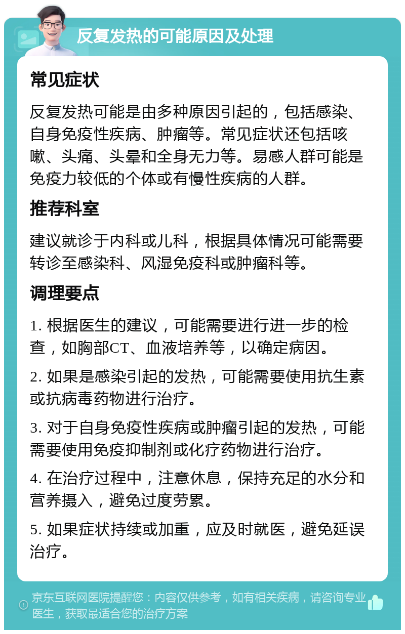 反复发热的可能原因及处理 常见症状 反复发热可能是由多种原因引起的，包括感染、自身免疫性疾病、肿瘤等。常见症状还包括咳嗽、头痛、头晕和全身无力等。易感人群可能是免疫力较低的个体或有慢性疾病的人群。 推荐科室 建议就诊于内科或儿科，根据具体情况可能需要转诊至感染科、风湿免疫科或肿瘤科等。 调理要点 1. 根据医生的建议，可能需要进行进一步的检查，如胸部CT、血液培养等，以确定病因。 2. 如果是感染引起的发热，可能需要使用抗生素或抗病毒药物进行治疗。 3. 对于自身免疫性疾病或肿瘤引起的发热，可能需要使用免疫抑制剂或化疗药物进行治疗。 4. 在治疗过程中，注意休息，保持充足的水分和营养摄入，避免过度劳累。 5. 如果症状持续或加重，应及时就医，避免延误治疗。