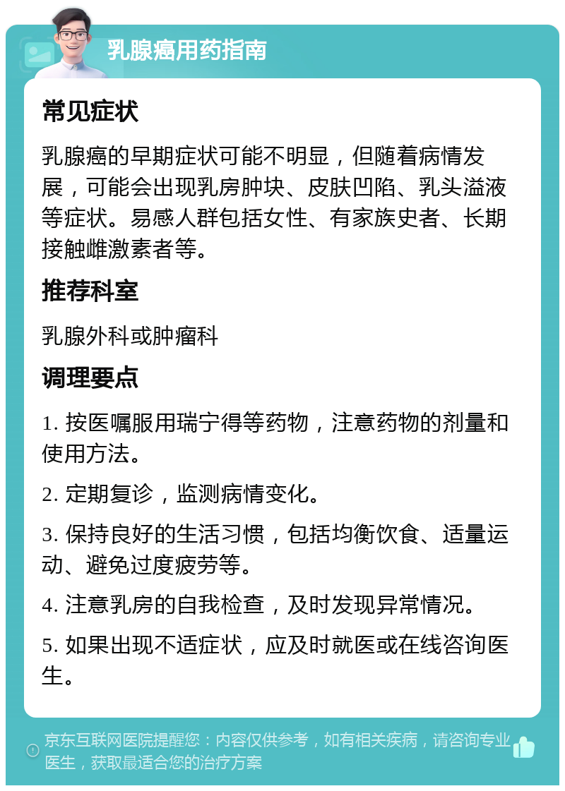 乳腺癌用药指南 常见症状 乳腺癌的早期症状可能不明显，但随着病情发展，可能会出现乳房肿块、皮肤凹陷、乳头溢液等症状。易感人群包括女性、有家族史者、长期接触雌激素者等。 推荐科室 乳腺外科或肿瘤科 调理要点 1. 按医嘱服用瑞宁得等药物，注意药物的剂量和使用方法。 2. 定期复诊，监测病情变化。 3. 保持良好的生活习惯，包括均衡饮食、适量运动、避免过度疲劳等。 4. 注意乳房的自我检查，及时发现异常情况。 5. 如果出现不适症状，应及时就医或在线咨询医生。