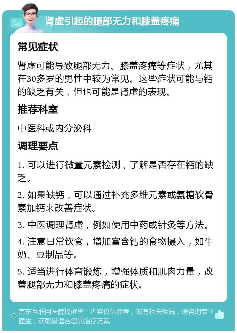 肾虚引起的腿部无力和膝盖疼痛 常见症状 肾虚可能导致腿部无力、膝盖疼痛等症状，尤其在30多岁的男性中较为常见。这些症状可能与钙的缺乏有关，但也可能是肾虚的表现。 推荐科室 中医科或内分泌科 调理要点 1. 可以进行微量元素检测，了解是否存在钙的缺乏。 2. 如果缺钙，可以通过补充多维元素或氨糖软骨素加钙来改善症状。 3. 中医调理肾虚，例如使用中药或针灸等方法。 4. 注意日常饮食，增加富含钙的食物摄入，如牛奶、豆制品等。 5. 适当进行体育锻炼，增强体质和肌肉力量，改善腿部无力和膝盖疼痛的症状。