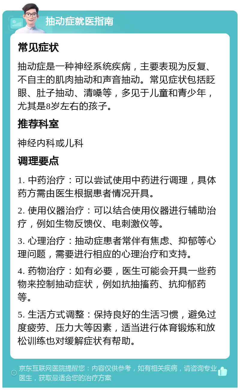 抽动症就医指南 常见症状 抽动症是一种神经系统疾病，主要表现为反复、不自主的肌肉抽动和声音抽动。常见症状包括眨眼、肚子抽动、清嗓等，多见于儿童和青少年，尤其是8岁左右的孩子。 推荐科室 神经内科或儿科 调理要点 1. 中药治疗：可以尝试使用中药进行调理，具体药方需由医生根据患者情况开具。 2. 使用仪器治疗：可以结合使用仪器进行辅助治疗，例如生物反馈仪、电刺激仪等。 3. 心理治疗：抽动症患者常伴有焦虑、抑郁等心理问题，需要进行相应的心理治疗和支持。 4. 药物治疗：如有必要，医生可能会开具一些药物来控制抽动症状，例如抗抽搐药、抗抑郁药等。 5. 生活方式调整：保持良好的生活习惯，避免过度疲劳、压力大等因素，适当进行体育锻炼和放松训练也对缓解症状有帮助。