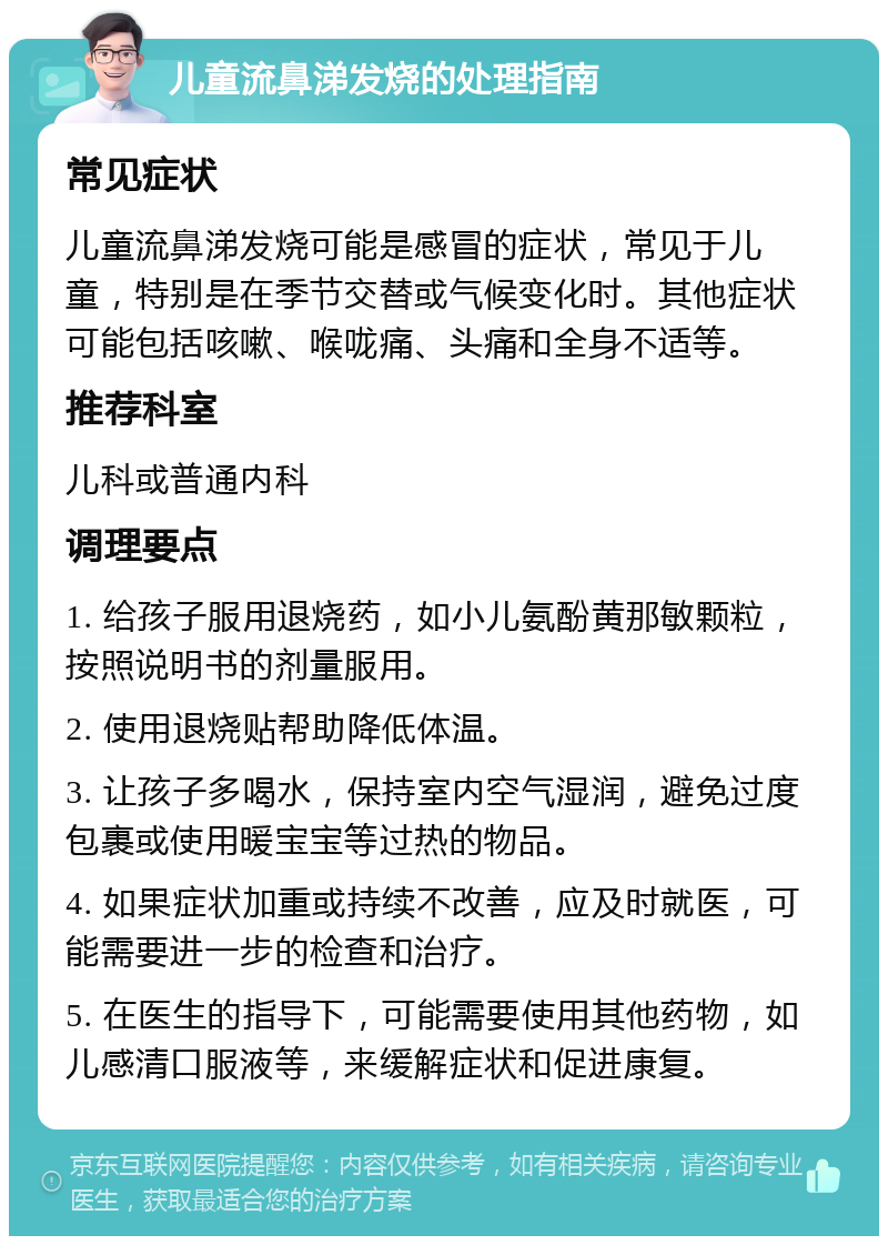 儿童流鼻涕发烧的处理指南 常见症状 儿童流鼻涕发烧可能是感冒的症状，常见于儿童，特别是在季节交替或气候变化时。其他症状可能包括咳嗽、喉咙痛、头痛和全身不适等。 推荐科室 儿科或普通内科 调理要点 1. 给孩子服用退烧药，如小儿氨酚黄那敏颗粒，按照说明书的剂量服用。 2. 使用退烧贴帮助降低体温。 3. 让孩子多喝水，保持室内空气湿润，避免过度包裹或使用暖宝宝等过热的物品。 4. 如果症状加重或持续不改善，应及时就医，可能需要进一步的检查和治疗。 5. 在医生的指导下，可能需要使用其他药物，如儿感清口服液等，来缓解症状和促进康复。