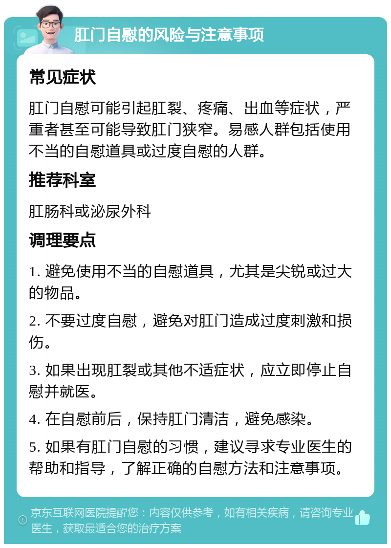 肛门自慰的风险与注意事项 常见症状 肛门自慰可能引起肛裂、疼痛、出血等症状，严重者甚至可能导致肛门狭窄。易感人群包括使用不当的自慰道具或过度自慰的人群。 推荐科室 肛肠科或泌尿外科 调理要点 1. 避免使用不当的自慰道具，尤其是尖锐或过大的物品。 2. 不要过度自慰，避免对肛门造成过度刺激和损伤。 3. 如果出现肛裂或其他不适症状，应立即停止自慰并就医。 4. 在自慰前后，保持肛门清洁，避免感染。 5. 如果有肛门自慰的习惯，建议寻求专业医生的帮助和指导，了解正确的自慰方法和注意事项。