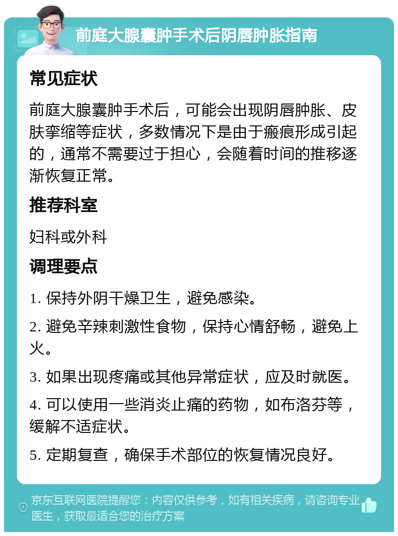 前庭大腺囊肿手术后阴唇肿胀指南 常见症状 前庭大腺囊肿手术后，可能会出现阴唇肿胀、皮肤挛缩等症状，多数情况下是由于瘢痕形成引起的，通常不需要过于担心，会随着时间的推移逐渐恢复正常。 推荐科室 妇科或外科 调理要点 1. 保持外阴干燥卫生，避免感染。 2. 避免辛辣刺激性食物，保持心情舒畅，避免上火。 3. 如果出现疼痛或其他异常症状，应及时就医。 4. 可以使用一些消炎止痛的药物，如布洛芬等，缓解不适症状。 5. 定期复查，确保手术部位的恢复情况良好。