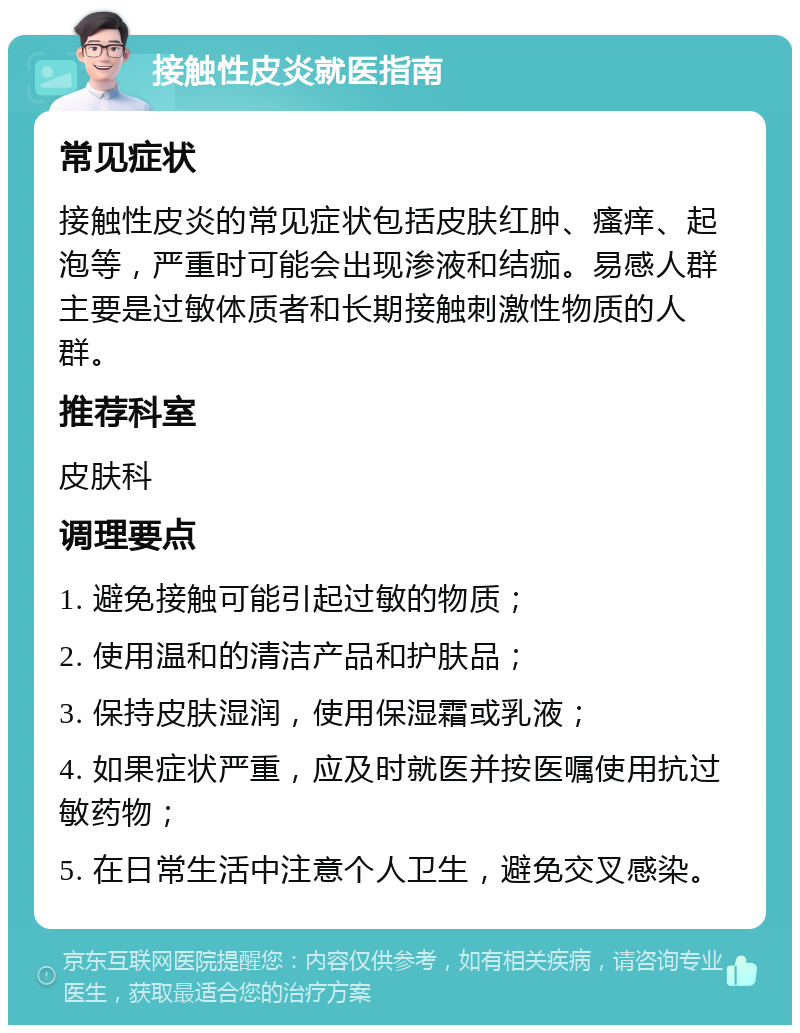 接触性皮炎就医指南 常见症状 接触性皮炎的常见症状包括皮肤红肿、瘙痒、起泡等，严重时可能会出现渗液和结痂。易感人群主要是过敏体质者和长期接触刺激性物质的人群。 推荐科室 皮肤科 调理要点 1. 避免接触可能引起过敏的物质； 2. 使用温和的清洁产品和护肤品； 3. 保持皮肤湿润，使用保湿霜或乳液； 4. 如果症状严重，应及时就医并按医嘱使用抗过敏药物； 5. 在日常生活中注意个人卫生，避免交叉感染。