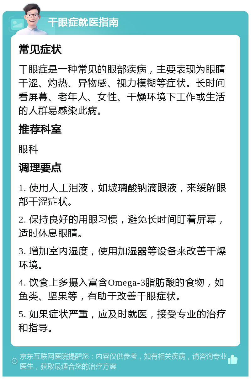 干眼症就医指南 常见症状 干眼症是一种常见的眼部疾病，主要表现为眼睛干涩、灼热、异物感、视力模糊等症状。长时间看屏幕、老年人、女性、干燥环境下工作或生活的人群易感染此病。 推荐科室 眼科 调理要点 1. 使用人工泪液，如玻璃酸钠滴眼液，来缓解眼部干涩症状。 2. 保持良好的用眼习惯，避免长时间盯着屏幕，适时休息眼睛。 3. 增加室内湿度，使用加湿器等设备来改善干燥环境。 4. 饮食上多摄入富含Omega-3脂肪酸的食物，如鱼类、坚果等，有助于改善干眼症状。 5. 如果症状严重，应及时就医，接受专业的治疗和指导。