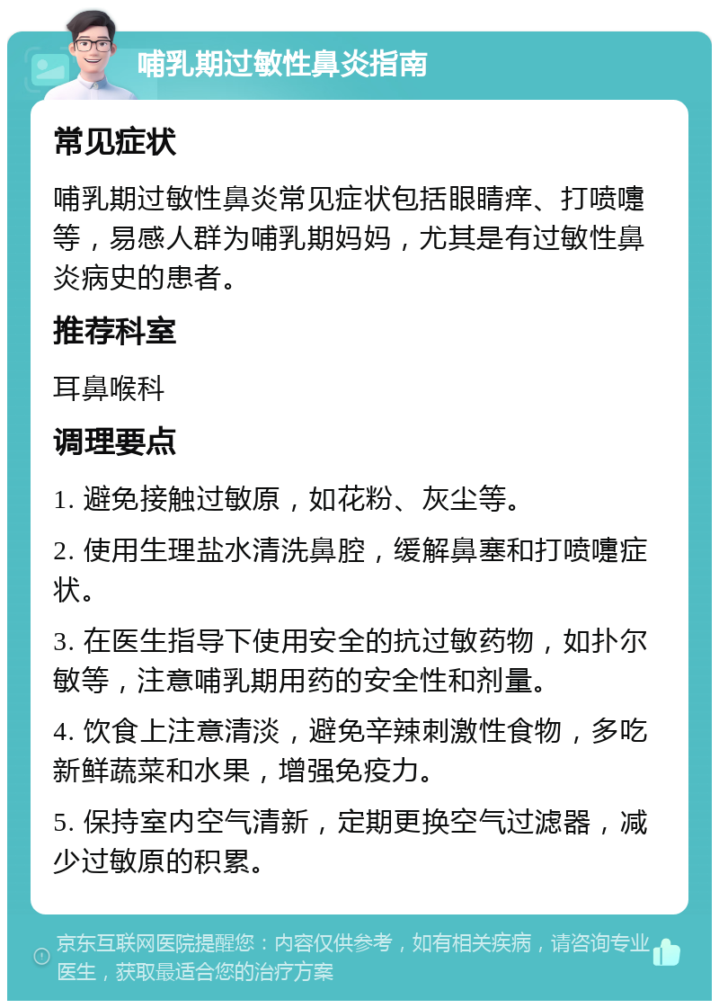 哺乳期过敏性鼻炎指南 常见症状 哺乳期过敏性鼻炎常见症状包括眼睛痒、打喷嚏等，易感人群为哺乳期妈妈，尤其是有过敏性鼻炎病史的患者。 推荐科室 耳鼻喉科 调理要点 1. 避免接触过敏原，如花粉、灰尘等。 2. 使用生理盐水清洗鼻腔，缓解鼻塞和打喷嚏症状。 3. 在医生指导下使用安全的抗过敏药物，如扑尔敏等，注意哺乳期用药的安全性和剂量。 4. 饮食上注意清淡，避免辛辣刺激性食物，多吃新鲜蔬菜和水果，增强免疫力。 5. 保持室内空气清新，定期更换空气过滤器，减少过敏原的积累。