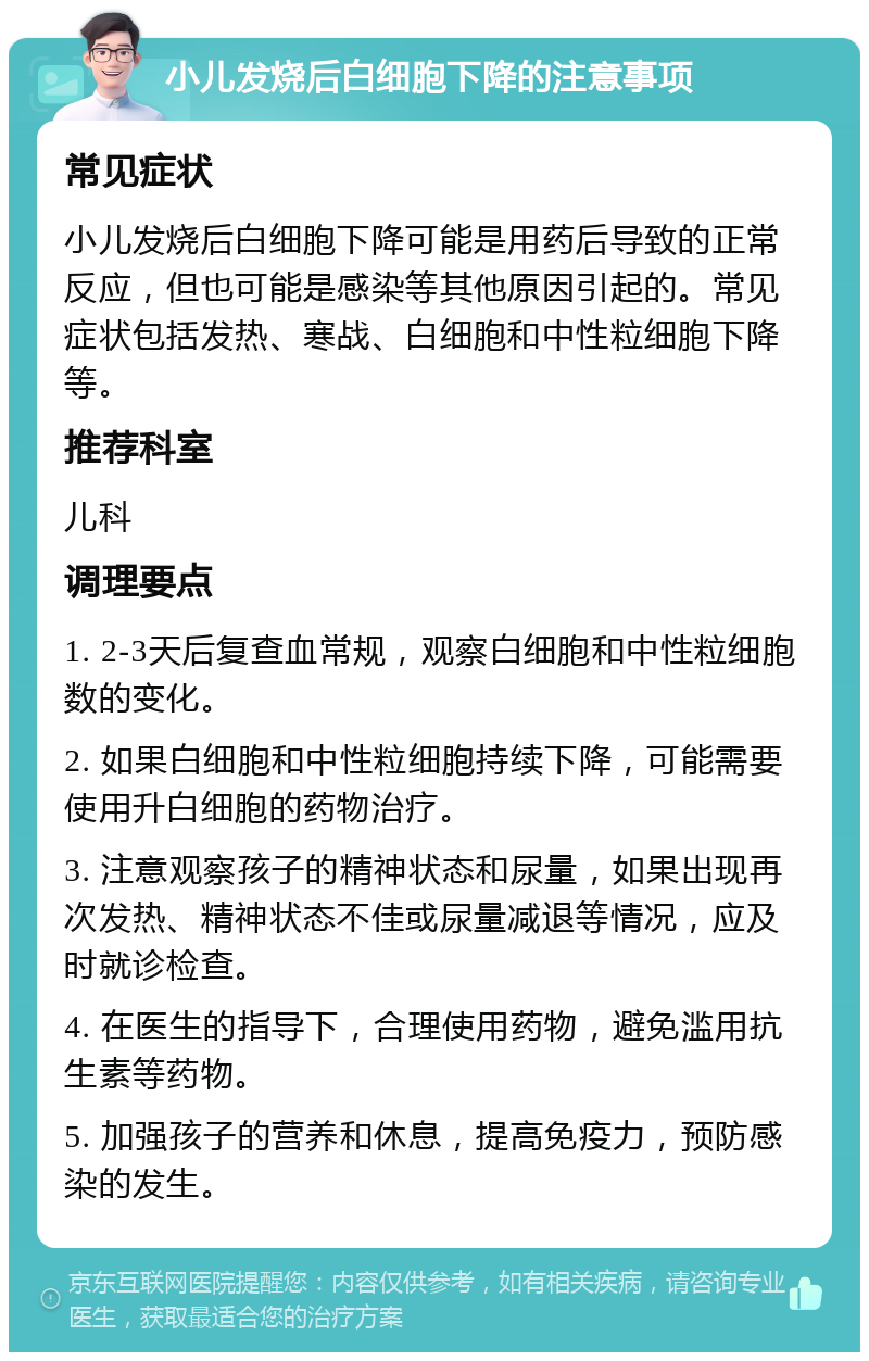 小儿发烧后白细胞下降的注意事项 常见症状 小儿发烧后白细胞下降可能是用药后导致的正常反应，但也可能是感染等其他原因引起的。常见症状包括发热、寒战、白细胞和中性粒细胞下降等。 推荐科室 儿科 调理要点 1. 2-3天后复查血常规，观察白细胞和中性粒细胞数的变化。 2. 如果白细胞和中性粒细胞持续下降，可能需要使用升白细胞的药物治疗。 3. 注意观察孩子的精神状态和尿量，如果出现再次发热、精神状态不佳或尿量减退等情况，应及时就诊检查。 4. 在医生的指导下，合理使用药物，避免滥用抗生素等药物。 5. 加强孩子的营养和休息，提高免疫力，预防感染的发生。