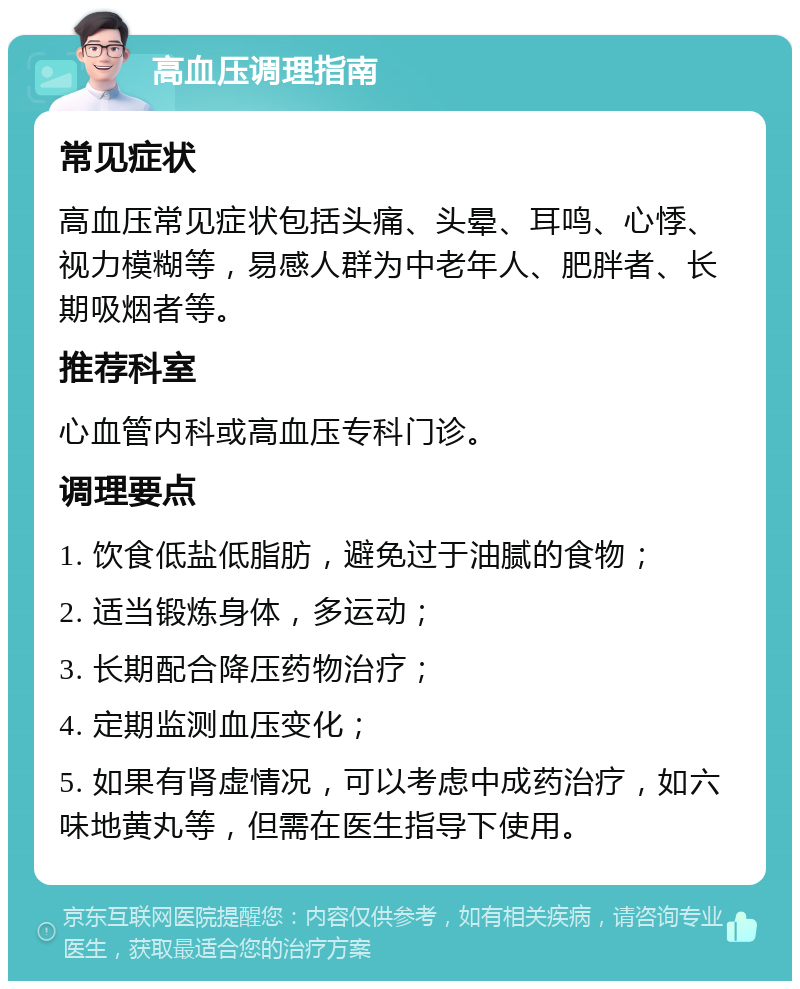 高血压调理指南 常见症状 高血压常见症状包括头痛、头晕、耳鸣、心悸、视力模糊等，易感人群为中老年人、肥胖者、长期吸烟者等。 推荐科室 心血管内科或高血压专科门诊。 调理要点 1. 饮食低盐低脂肪，避免过于油腻的食物； 2. 适当锻炼身体，多运动； 3. 长期配合降压药物治疗； 4. 定期监测血压变化； 5. 如果有肾虚情况，可以考虑中成药治疗，如六味地黄丸等，但需在医生指导下使用。