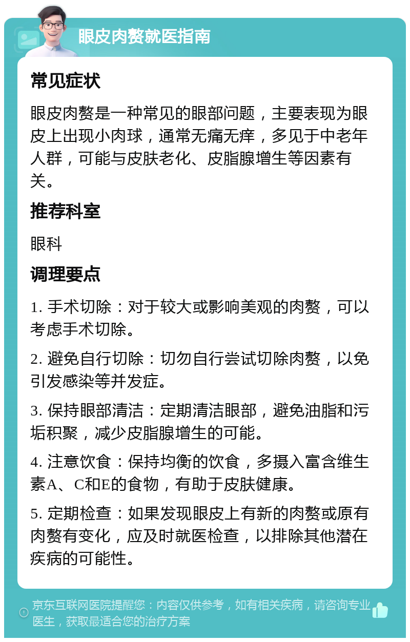 眼皮肉赘就医指南 常见症状 眼皮肉赘是一种常见的眼部问题，主要表现为眼皮上出现小肉球，通常无痛无痒，多见于中老年人群，可能与皮肤老化、皮脂腺增生等因素有关。 推荐科室 眼科 调理要点 1. 手术切除：对于较大或影响美观的肉赘，可以考虑手术切除。 2. 避免自行切除：切勿自行尝试切除肉赘，以免引发感染等并发症。 3. 保持眼部清洁：定期清洁眼部，避免油脂和污垢积聚，减少皮脂腺增生的可能。 4. 注意饮食：保持均衡的饮食，多摄入富含维生素A、C和E的食物，有助于皮肤健康。 5. 定期检查：如果发现眼皮上有新的肉赘或原有肉赘有变化，应及时就医检查，以排除其他潜在疾病的可能性。