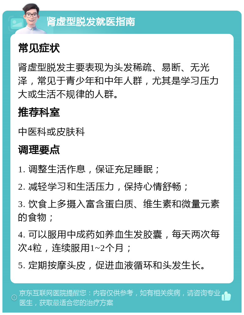 肾虚型脱发就医指南 常见症状 肾虚型脱发主要表现为头发稀疏、易断、无光泽，常见于青少年和中年人群，尤其是学习压力大或生活不规律的人群。 推荐科室 中医科或皮肤科 调理要点 1. 调整生活作息，保证充足睡眠； 2. 减轻学习和生活压力，保持心情舒畅； 3. 饮食上多摄入富含蛋白质、维生素和微量元素的食物； 4. 可以服用中成药如养血生发胶囊，每天两次每次4粒，连续服用1~2个月； 5. 定期按摩头皮，促进血液循环和头发生长。