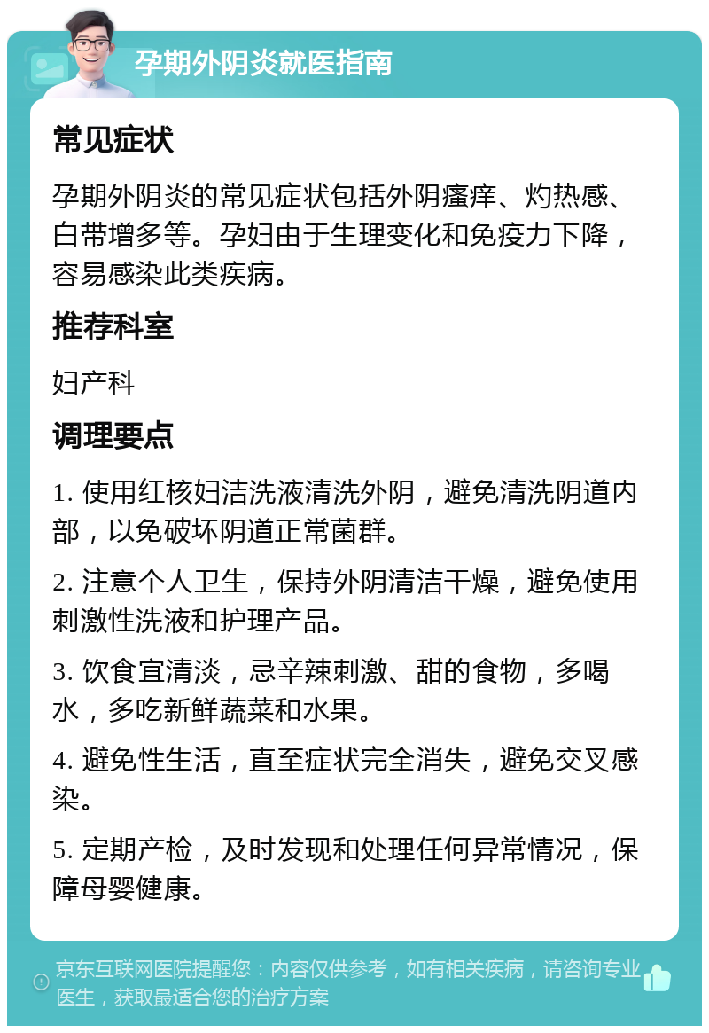 孕期外阴炎就医指南 常见症状 孕期外阴炎的常见症状包括外阴瘙痒、灼热感、白带增多等。孕妇由于生理变化和免疫力下降，容易感染此类疾病。 推荐科室 妇产科 调理要点 1. 使用红核妇洁洗液清洗外阴，避免清洗阴道内部，以免破坏阴道正常菌群。 2. 注意个人卫生，保持外阴清洁干燥，避免使用刺激性洗液和护理产品。 3. 饮食宜清淡，忌辛辣刺激、甜的食物，多喝水，多吃新鲜蔬菜和水果。 4. 避免性生活，直至症状完全消失，避免交叉感染。 5. 定期产检，及时发现和处理任何异常情况，保障母婴健康。