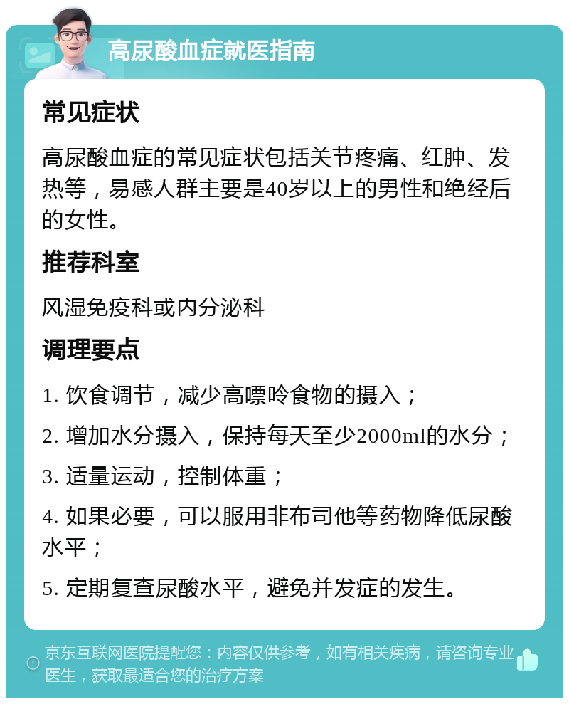 高尿酸血症就医指南 常见症状 高尿酸血症的常见症状包括关节疼痛、红肿、发热等，易感人群主要是40岁以上的男性和绝经后的女性。 推荐科室 风湿免疫科或内分泌科 调理要点 1. 饮食调节，减少高嘌呤食物的摄入； 2. 增加水分摄入，保持每天至少2000ml的水分； 3. 适量运动，控制体重； 4. 如果必要，可以服用非布司他等药物降低尿酸水平； 5. 定期复查尿酸水平，避免并发症的发生。