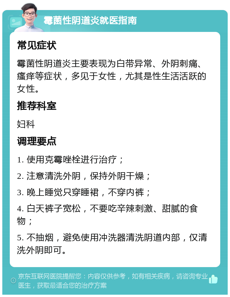 霉菌性阴道炎就医指南 常见症状 霉菌性阴道炎主要表现为白带异常、外阴刺痛、瘙痒等症状，多见于女性，尤其是性生活活跃的女性。 推荐科室 妇科 调理要点 1. 使用克霉唑栓进行治疗； 2. 注意清洗外阴，保持外阴干燥； 3. 晚上睡觉只穿睡裙，不穿内裤； 4. 白天裤子宽松，不要吃辛辣刺激、甜腻的食物； 5. 不抽烟，避免使用冲洗器清洗阴道内部，仅清洗外阴即可。