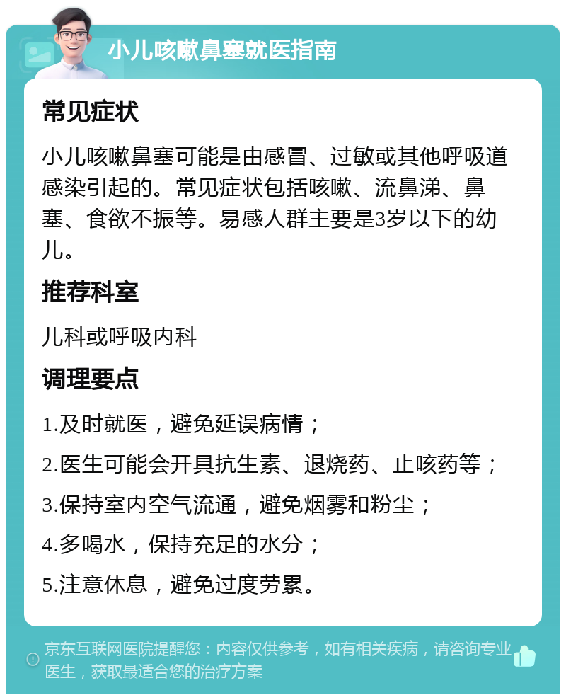 小儿咳嗽鼻塞就医指南 常见症状 小儿咳嗽鼻塞可能是由感冒、过敏或其他呼吸道感染引起的。常见症状包括咳嗽、流鼻涕、鼻塞、食欲不振等。易感人群主要是3岁以下的幼儿。 推荐科室 儿科或呼吸内科 调理要点 1.及时就医，避免延误病情； 2.医生可能会开具抗生素、退烧药、止咳药等； 3.保持室内空气流通，避免烟雾和粉尘； 4.多喝水，保持充足的水分； 5.注意休息，避免过度劳累。