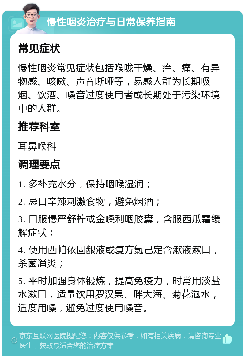 慢性咽炎治疗与日常保养指南 常见症状 慢性咽炎常见症状包括喉咙干燥、痒、痛、有异物感、咳嗽、声音嘶哑等，易感人群为长期吸烟、饮酒、嗓音过度使用者或长期处于污染环境中的人群。 推荐科室 耳鼻喉科 调理要点 1. 多补充水分，保持咽喉湿润； 2. 忌口辛辣刺激食物，避免烟酒； 3. 口服慢严舒柠或金嗓利咽胶囊，含服西瓜霜缓解症状； 4. 使用西帕依固龈液或复方氯己定含漱液漱口，杀菌消炎； 5. 平时加强身体锻炼，提高免疫力，时常用淡盐水漱口，适量饮用罗汉果、胖大海、菊花泡水，适度用嗓，避免过度使用嗓音。