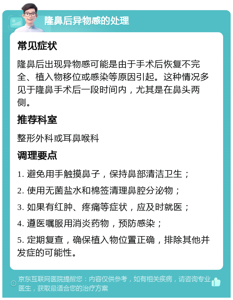 隆鼻后异物感的处理 常见症状 隆鼻后出现异物感可能是由于手术后恢复不完全、植入物移位或感染等原因引起。这种情况多见于隆鼻手术后一段时间内，尤其是在鼻头两侧。 推荐科室 整形外科或耳鼻喉科 调理要点 1. 避免用手触摸鼻子，保持鼻部清洁卫生； 2. 使用无菌盐水和棉签清理鼻腔分泌物； 3. 如果有红肿、疼痛等症状，应及时就医； 4. 遵医嘱服用消炎药物，预防感染； 5. 定期复查，确保植入物位置正确，排除其他并发症的可能性。