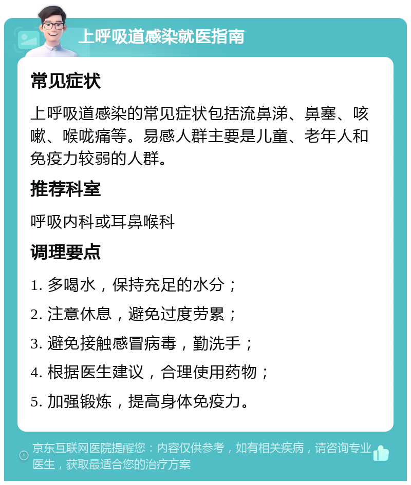 上呼吸道感染就医指南 常见症状 上呼吸道感染的常见症状包括流鼻涕、鼻塞、咳嗽、喉咙痛等。易感人群主要是儿童、老年人和免疫力较弱的人群。 推荐科室 呼吸内科或耳鼻喉科 调理要点 1. 多喝水，保持充足的水分； 2. 注意休息，避免过度劳累； 3. 避免接触感冒病毒，勤洗手； 4. 根据医生建议，合理使用药物； 5. 加强锻炼，提高身体免疫力。