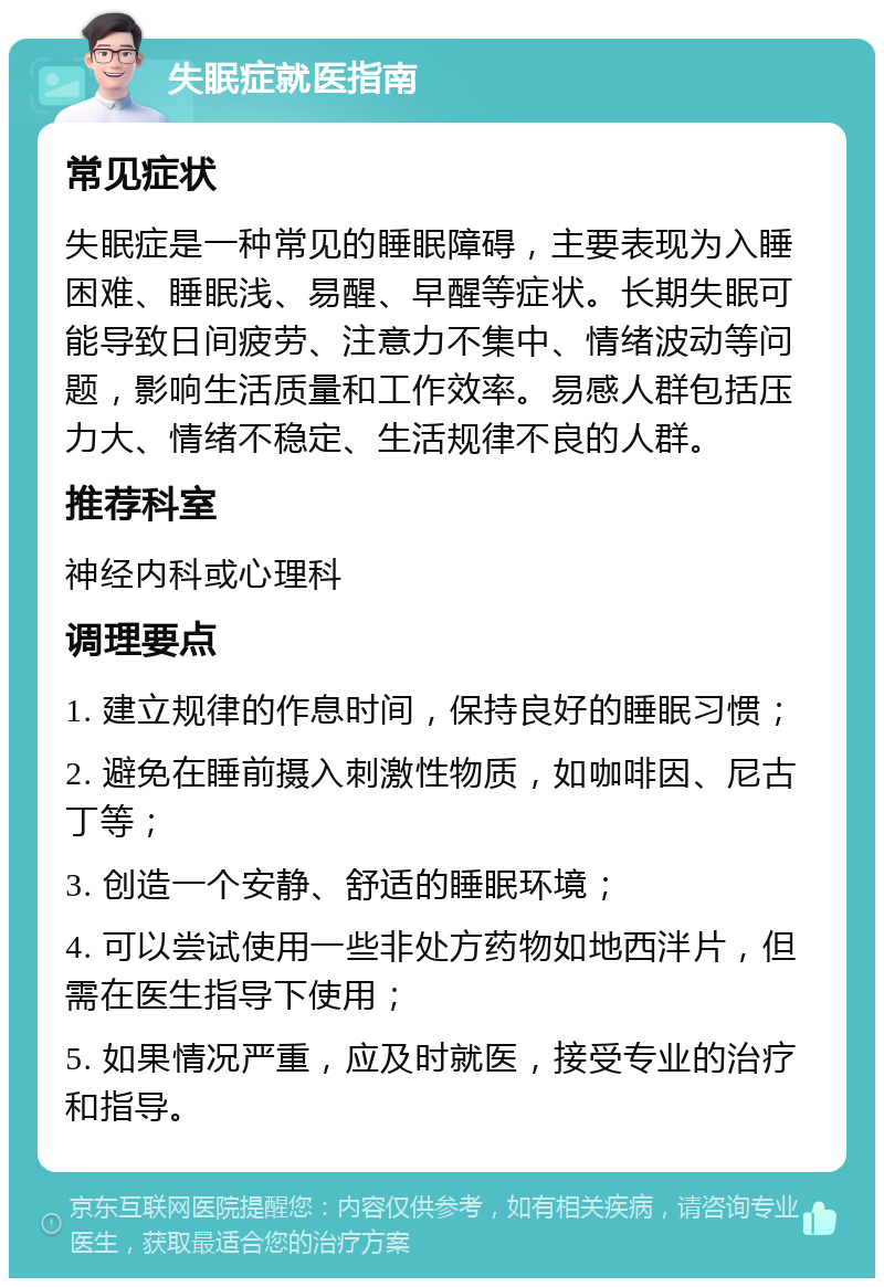 失眠症就医指南 常见症状 失眠症是一种常见的睡眠障碍，主要表现为入睡困难、睡眠浅、易醒、早醒等症状。长期失眠可能导致日间疲劳、注意力不集中、情绪波动等问题，影响生活质量和工作效率。易感人群包括压力大、情绪不稳定、生活规律不良的人群。 推荐科室 神经内科或心理科 调理要点 1. 建立规律的作息时间，保持良好的睡眠习惯； 2. 避免在睡前摄入刺激性物质，如咖啡因、尼古丁等； 3. 创造一个安静、舒适的睡眠环境； 4. 可以尝试使用一些非处方药物如地西泮片，但需在医生指导下使用； 5. 如果情况严重，应及时就医，接受专业的治疗和指导。