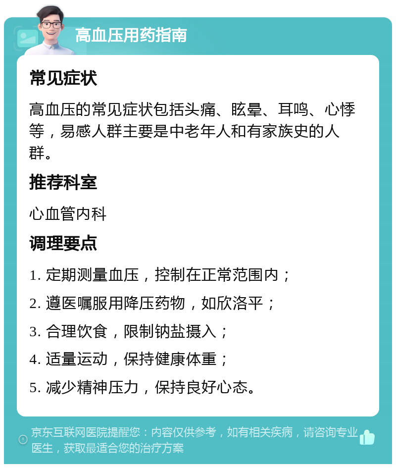 高血压用药指南 常见症状 高血压的常见症状包括头痛、眩晕、耳鸣、心悸等，易感人群主要是中老年人和有家族史的人群。 推荐科室 心血管内科 调理要点 1. 定期测量血压，控制在正常范围内； 2. 遵医嘱服用降压药物，如欣洛平； 3. 合理饮食，限制钠盐摄入； 4. 适量运动，保持健康体重； 5. 减少精神压力，保持良好心态。