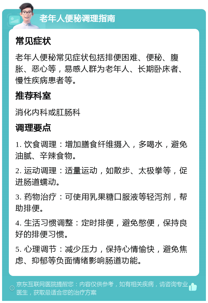 老年人便秘调理指南 常见症状 老年人便秘常见症状包括排便困难、便秘、腹胀、恶心等，易感人群为老年人、长期卧床者、慢性疾病患者等。 推荐科室 消化内科或肛肠科 调理要点 1. 饮食调理：增加膳食纤维摄入，多喝水，避免油腻、辛辣食物。 2. 运动调理：适量运动，如散步、太极拳等，促进肠道蠕动。 3. 药物治疗：可使用乳果糖口服液等轻泻剂，帮助排便。 4. 生活习惯调整：定时排便，避免憋便，保持良好的排便习惯。 5. 心理调节：减少压力，保持心情愉快，避免焦虑、抑郁等负面情绪影响肠道功能。