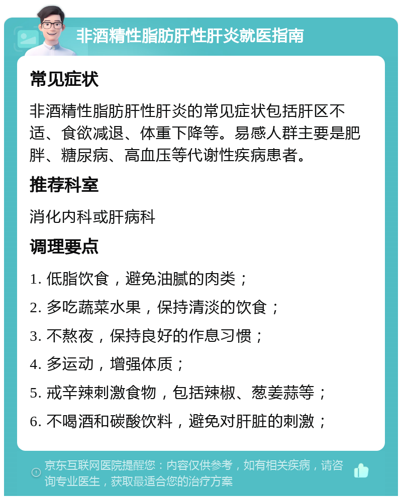 非酒精性脂肪肝性肝炎就医指南 常见症状 非酒精性脂肪肝性肝炎的常见症状包括肝区不适、食欲减退、体重下降等。易感人群主要是肥胖、糖尿病、高血压等代谢性疾病患者。 推荐科室 消化内科或肝病科 调理要点 1. 低脂饮食，避免油腻的肉类； 2. 多吃蔬菜水果，保持清淡的饮食； 3. 不熬夜，保持良好的作息习惯； 4. 多运动，增强体质； 5. 戒辛辣刺激食物，包括辣椒、葱姜蒜等； 6. 不喝酒和碳酸饮料，避免对肝脏的刺激；