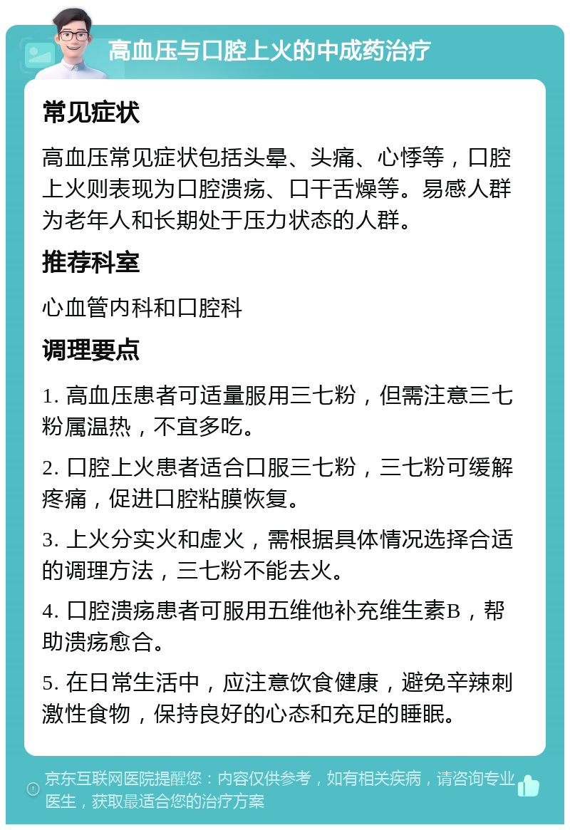 高血压与口腔上火的中成药治疗 常见症状 高血压常见症状包括头晕、头痛、心悸等，口腔上火则表现为口腔溃疡、口干舌燥等。易感人群为老年人和长期处于压力状态的人群。 推荐科室 心血管内科和口腔科 调理要点 1. 高血压患者可适量服用三七粉，但需注意三七粉属温热，不宜多吃。 2. 口腔上火患者适合口服三七粉，三七粉可缓解疼痛，促进口腔粘膜恢复。 3. 上火分实火和虚火，需根据具体情况选择合适的调理方法，三七粉不能去火。 4. 口腔溃疡患者可服用五维他补充维生素B，帮助溃疡愈合。 5. 在日常生活中，应注意饮食健康，避免辛辣刺激性食物，保持良好的心态和充足的睡眠。