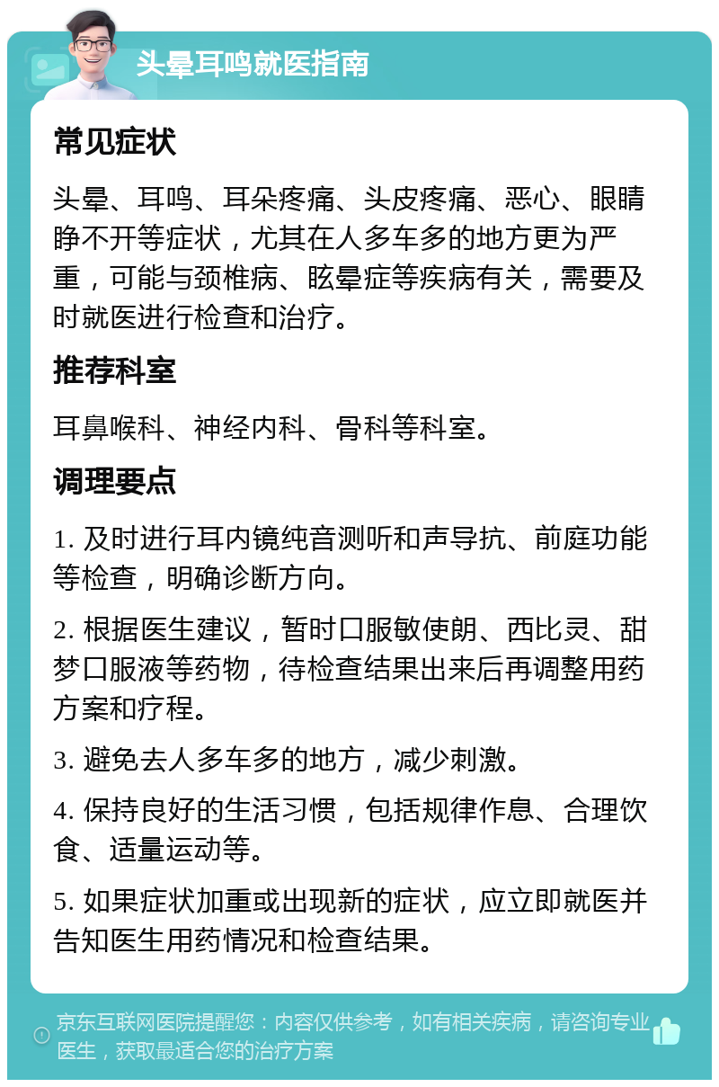 头晕耳鸣就医指南 常见症状 头晕、耳鸣、耳朵疼痛、头皮疼痛、恶心、眼睛睁不开等症状，尤其在人多车多的地方更为严重，可能与颈椎病、眩晕症等疾病有关，需要及时就医进行检查和治疗。 推荐科室 耳鼻喉科、神经内科、骨科等科室。 调理要点 1. 及时进行耳内镜纯音测听和声导抗、前庭功能等检查，明确诊断方向。 2. 根据医生建议，暂时口服敏使朗、西比灵、甜梦口服液等药物，待检查结果出来后再调整用药方案和疗程。 3. 避免去人多车多的地方，减少刺激。 4. 保持良好的生活习惯，包括规律作息、合理饮食、适量运动等。 5. 如果症状加重或出现新的症状，应立即就医并告知医生用药情况和检查结果。